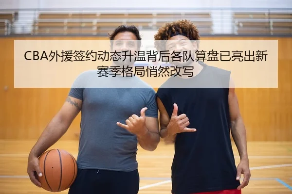 CBA外援签约动态升温背后各队算盘已亮出新赛季格局悄然改写